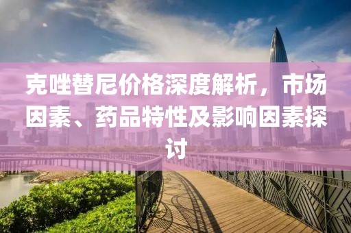 克唑替尼价格深度解析，市场因素、药品特性及影响因素探讨