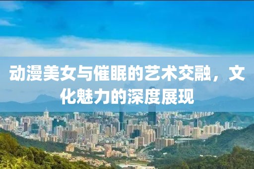 动漫美女与催眠的艺术交融，文化魅力的深度展现