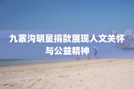 九寨沟明星捐款展现人文关怀与公益精神