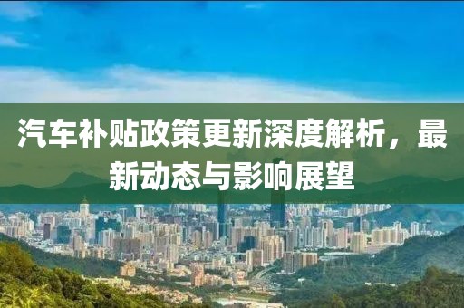 汽车补贴政策更新深度解析，最新动态与影响展望