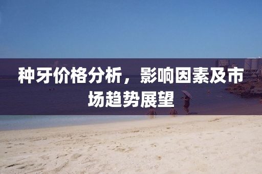 种牙价格分析，影响因素及市场趋势展望