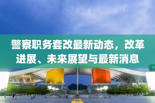 警察职务套改最新动态，改革进展、未来展望与最新消息