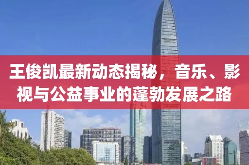 王俊凯最新动态揭秘，音乐、影视与公益事业的蓬勃发展之路