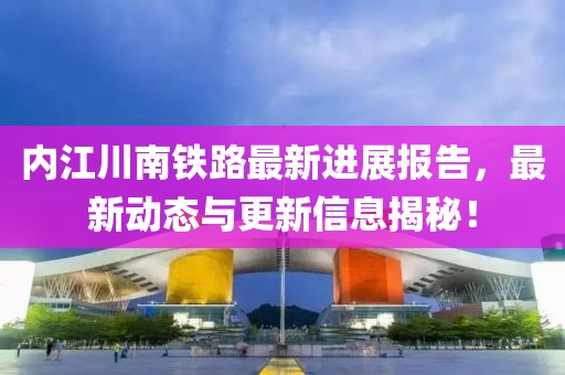 内江川南铁路最新进展报告，最新动态与更新信息揭秘！