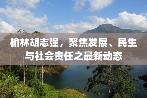 榆林胡志强，聚焦发展、民生与社会责任之最新动态