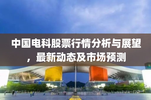中国电科股票行情分析与展望，最新动态及市场预测