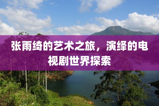 张雨绮的艺术之旅，演绎的电视剧世界探索