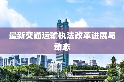 最新交通运输执法改革进展与动态