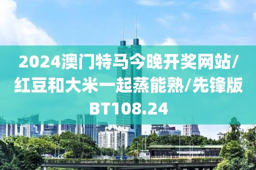 2024澳门特马今晚开奖网站/红豆和大米一起蒸能熟/先锋版BT108.24