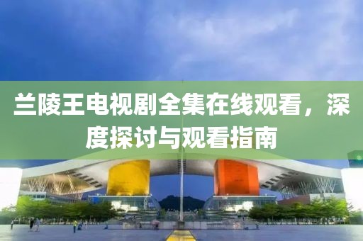 兰陵王电视剧全集在线观看，深度探讨与观看指南