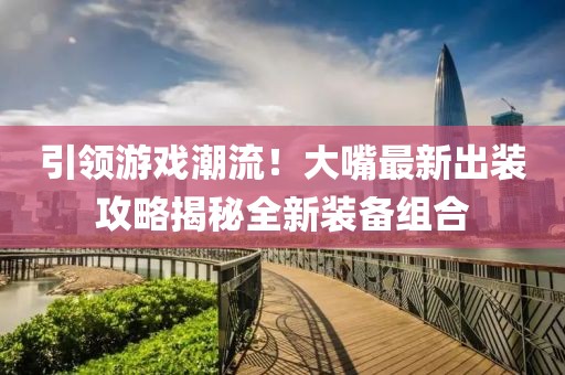 引领游戏潮流！大嘴最新出装攻略揭秘全新装备组合