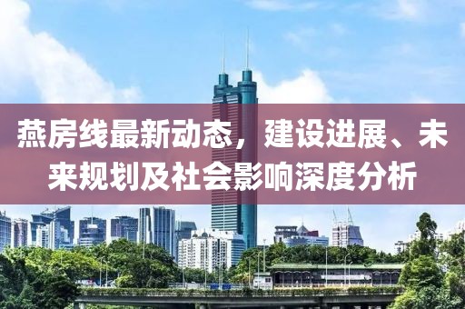 燕房线最新动态，建设进展、未来规划及社会影响深度分析