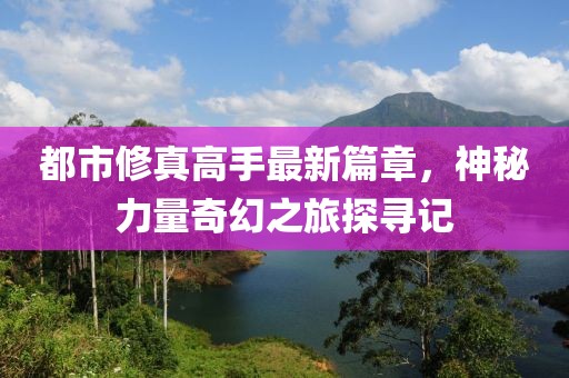 都市修真高手最新篇章，神秘力量奇幻之旅探寻记