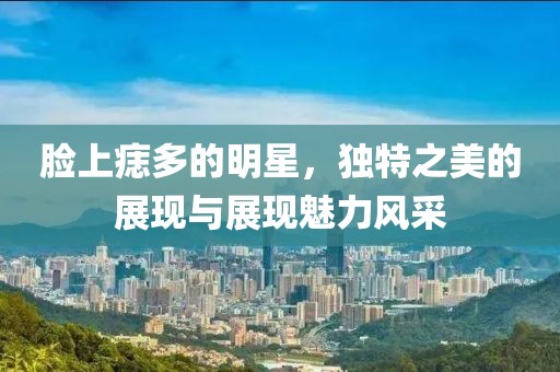 脸上痣多的明星，独特之美的展现与展现魅力风采