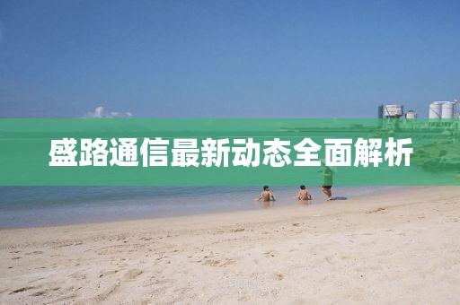 盛路通信最新动态全面解析