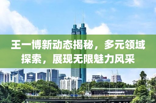 王一博新动态揭秘，多元领域探索，展现无限魅力风采