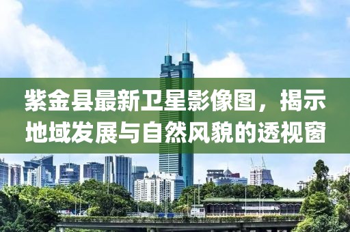 紫金县最新卫星影像图，揭示地域发展与自然风貌的透视窗