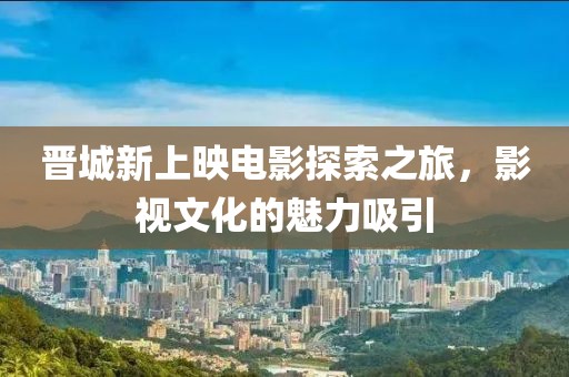 晋城新上映电影探索之旅，影视文化的魅力吸引