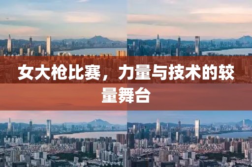 女大枪比赛，力量与技术的较量舞台