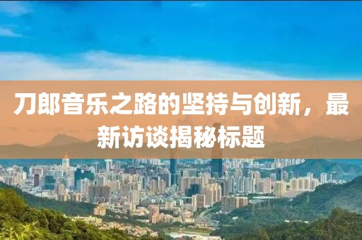 刀郎音乐之路的坚持与创新，最新访谈揭秘标题