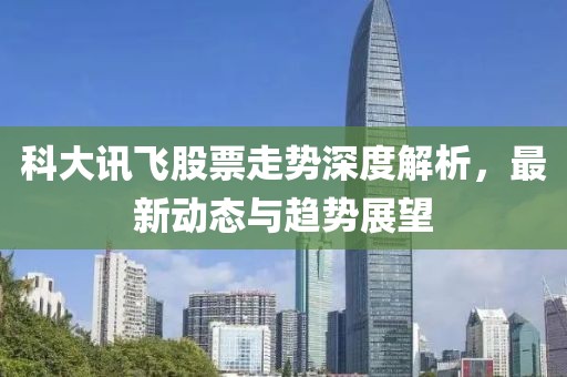 科大讯飞股票走势深度解析，最新动态与趋势展望