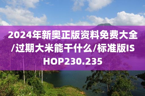 2024年新奥正版资料免费大全/过期大米能干什么/标准版ISHOP230.235