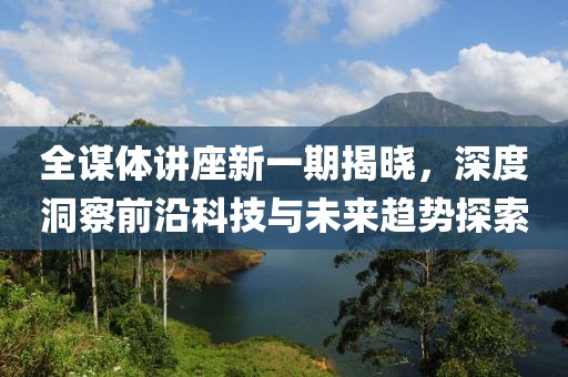 全谋体讲座新一期揭晓，深度洞察前沿科技与未来趋势探索