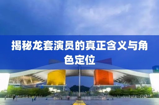 揭秘龙套演员的真正含义与角色定位