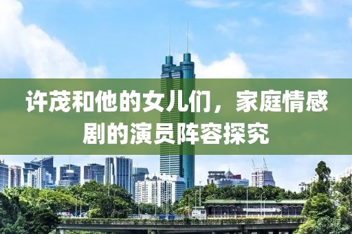 许茂和他的女儿们，家庭情感剧的演员阵容探究