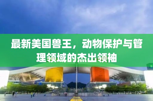 最新美国兽王，动物保护与管理领域的杰出领袖