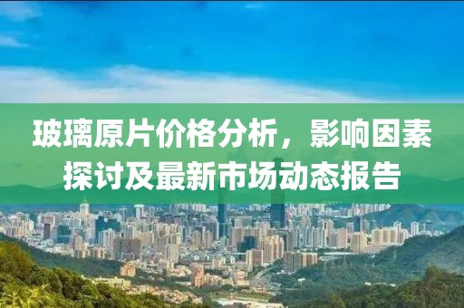 玻璃原片价格分析，影响因素探讨及最新市场动态报告