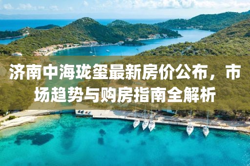 济南中海珑玺最新房价公布，市场趋势与购房指南全解析