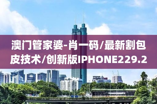 澳门管家婆-肖一码/最新割包皮技术/创新版IPHONE229.2