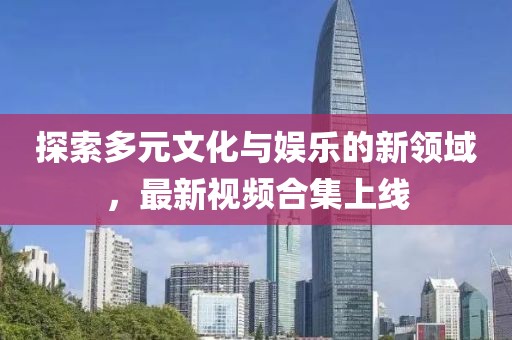 探索多元文化与娱乐的新领域，最新视频合集上线