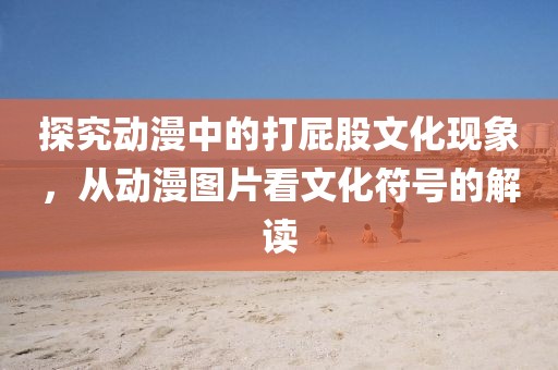 探究动漫中的打屁股文化现象，从动漫图片看文化符号的解读