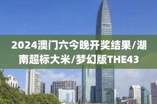 2024澳门六今晚开奖结果/湖南超标大米/梦幻版THE43