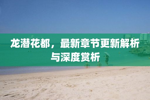 龙潜花都，最新章节更新解析与深度赏析