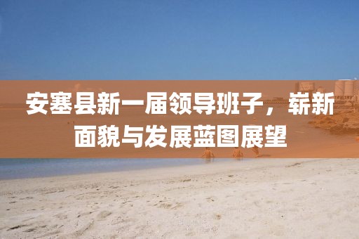 安塞县新一届领导班子，崭新面貌与发展蓝图展望
