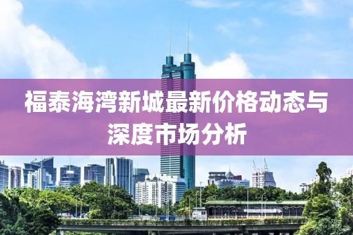 福泰海湾新城最新价格动态与深度市场分析