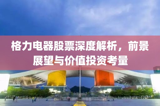 格力电器股票深度解析，前景展望与价值投资考量