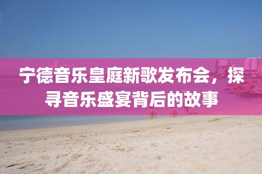 宁德音乐皇庭新歌发布会，探寻音乐盛宴背后的故事