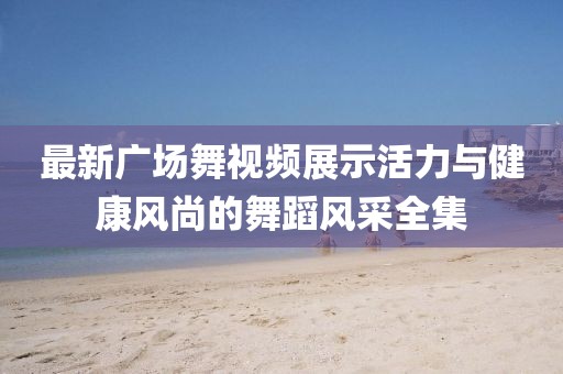 最新广场舞视频展示活力与健康风尚的舞蹈风采全集