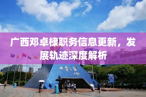 广西邓卓棣职务信息更新，发展轨迹深度解析