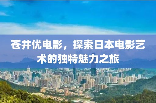 苍井优电影，探索日本电影艺术的独特魅力之旅