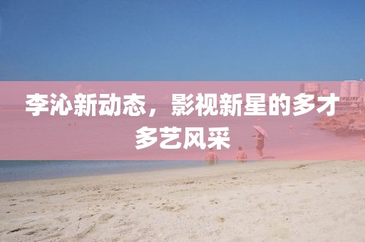 李沁新动态，影视新星的多才多艺风采