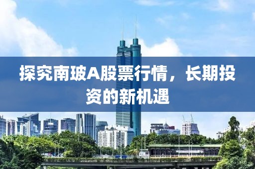 探究南玻A股票行情，长期投资的新机遇