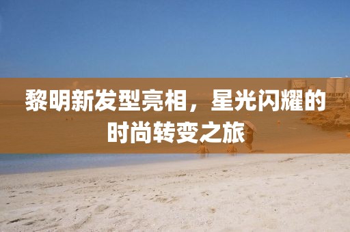 黎明新发型亮相，星光闪耀的时尚转变之旅