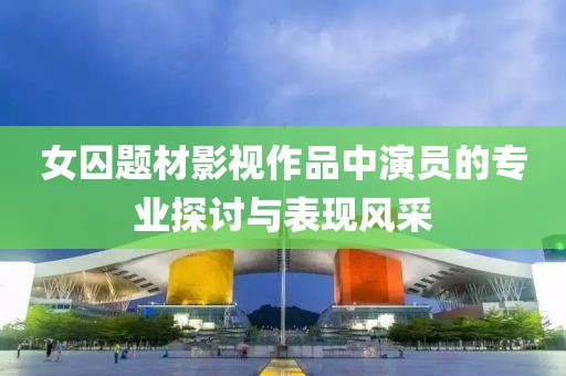 女囚题材影视作品中演员的专业探讨与表现风采