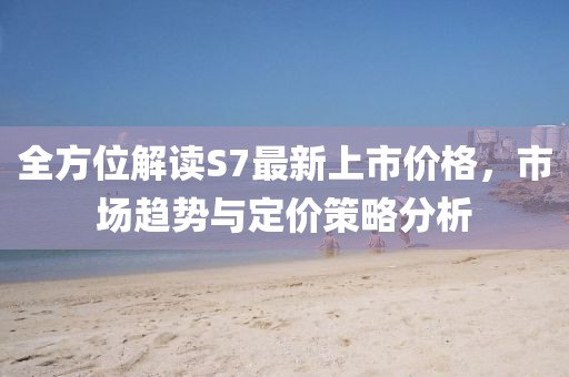 全方位解读S7最新上市价格，市场趋势与定价策略分析