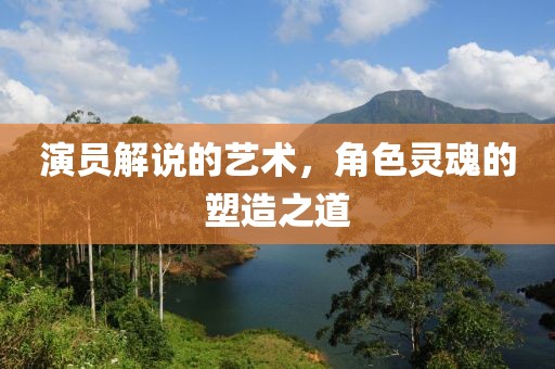 演员解说的艺术，角色灵魂的塑造之道
